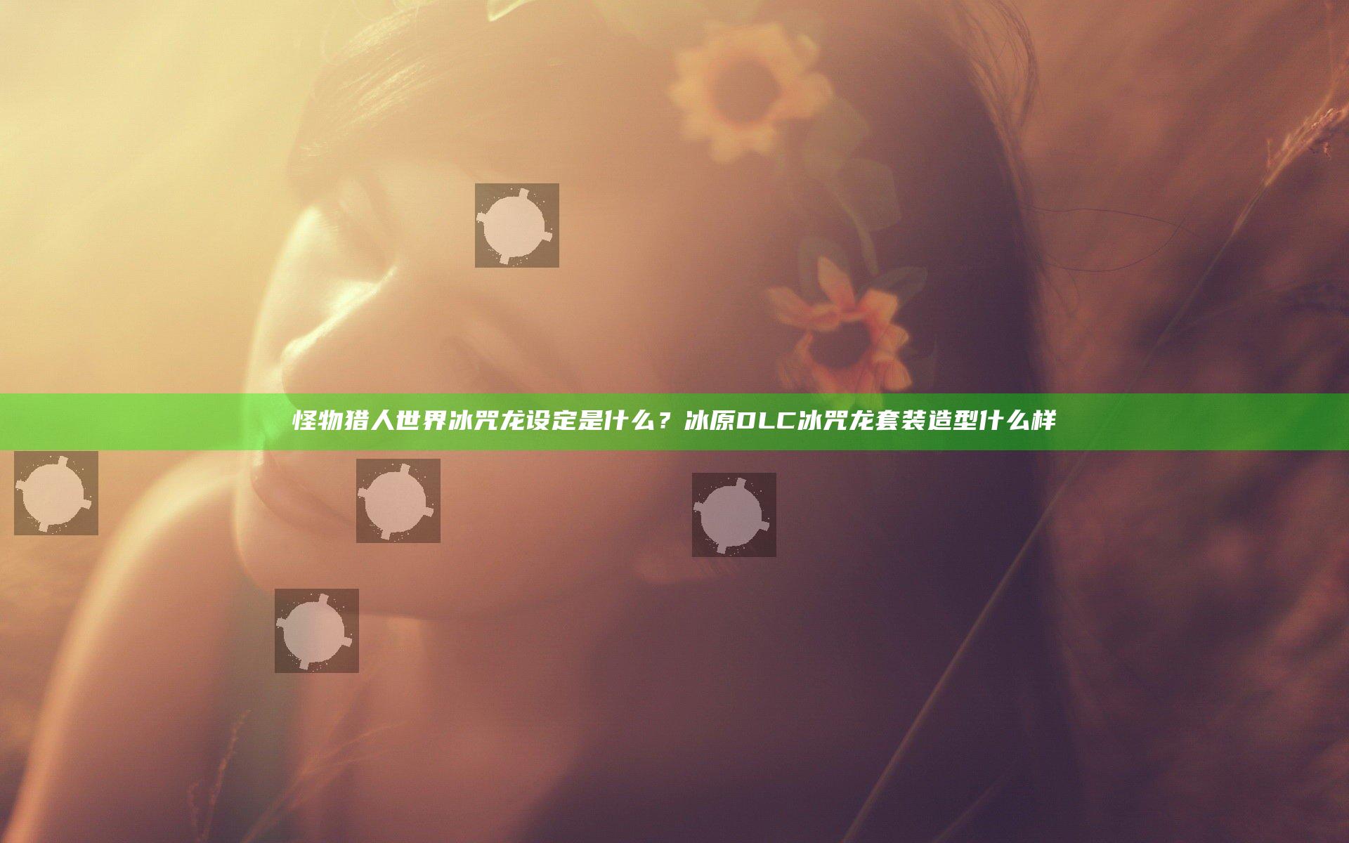 怪物猎人世界冰咒龙设定是什么？冰原DLC冰咒龙套装造型什么样