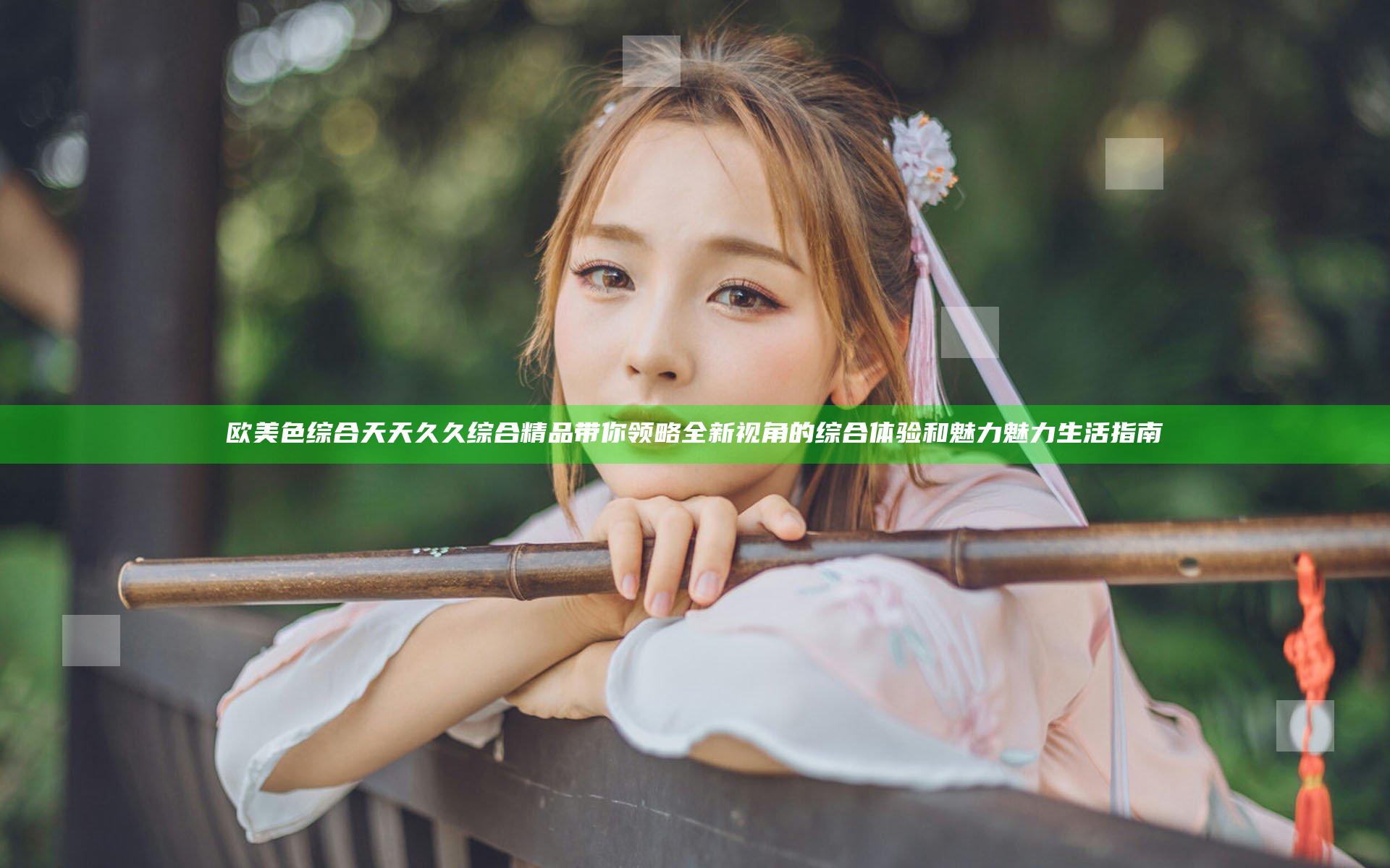 欧美色综合天天久久综合精品带你领略全新视角的综合体验和魅力魅力生活指南