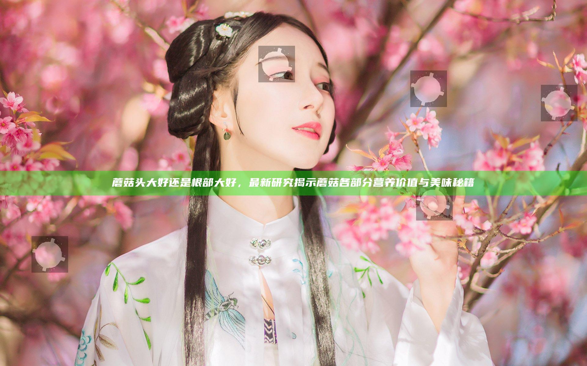 蘑菇头大好还是根部大好，最新研究揭示蘑菇各部分营养价值与美味秘籍