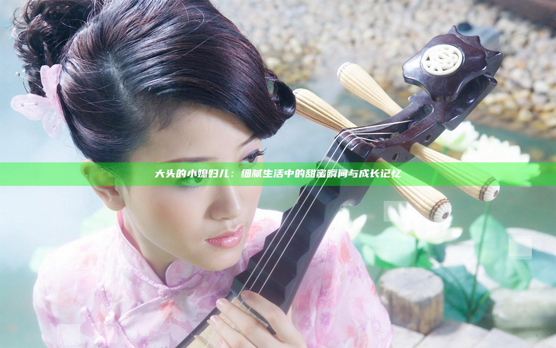 大头的小媳妇儿：细腻生活中的甜蜜瞬间与成长记忆