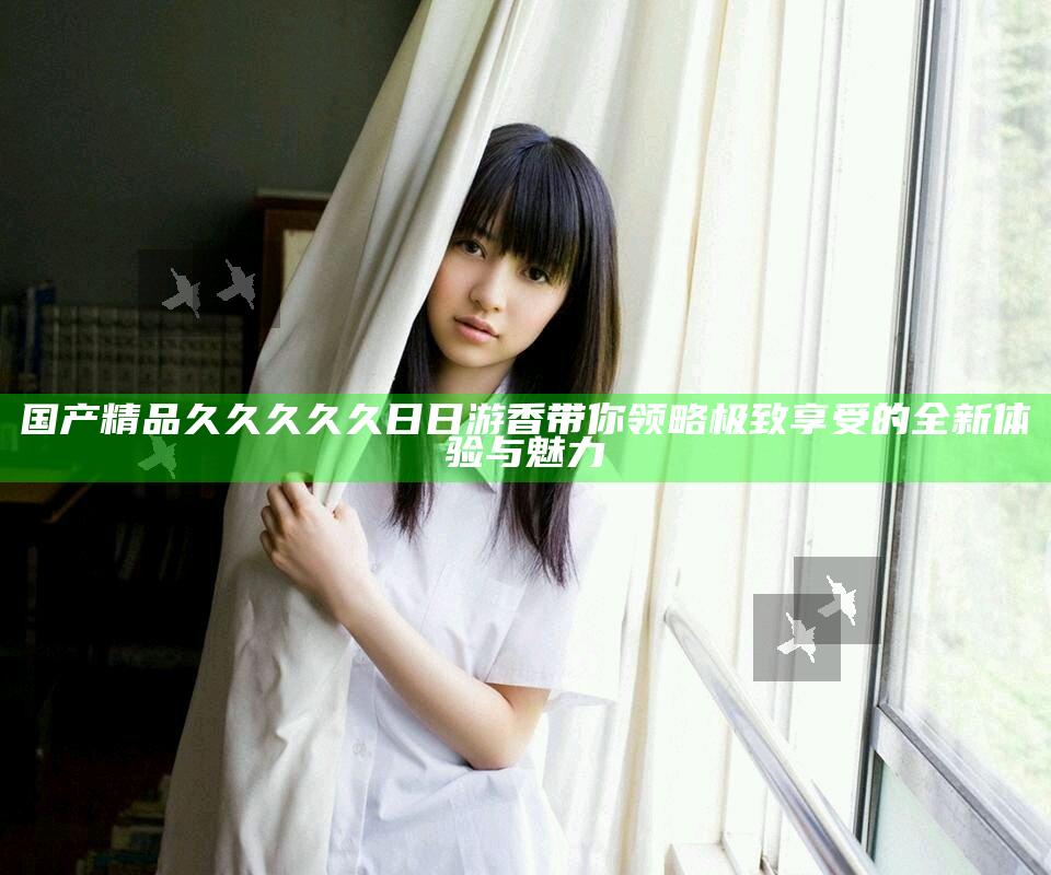 国产精品久久久久久日日游香带你领略极致享受的全新体验与魅力