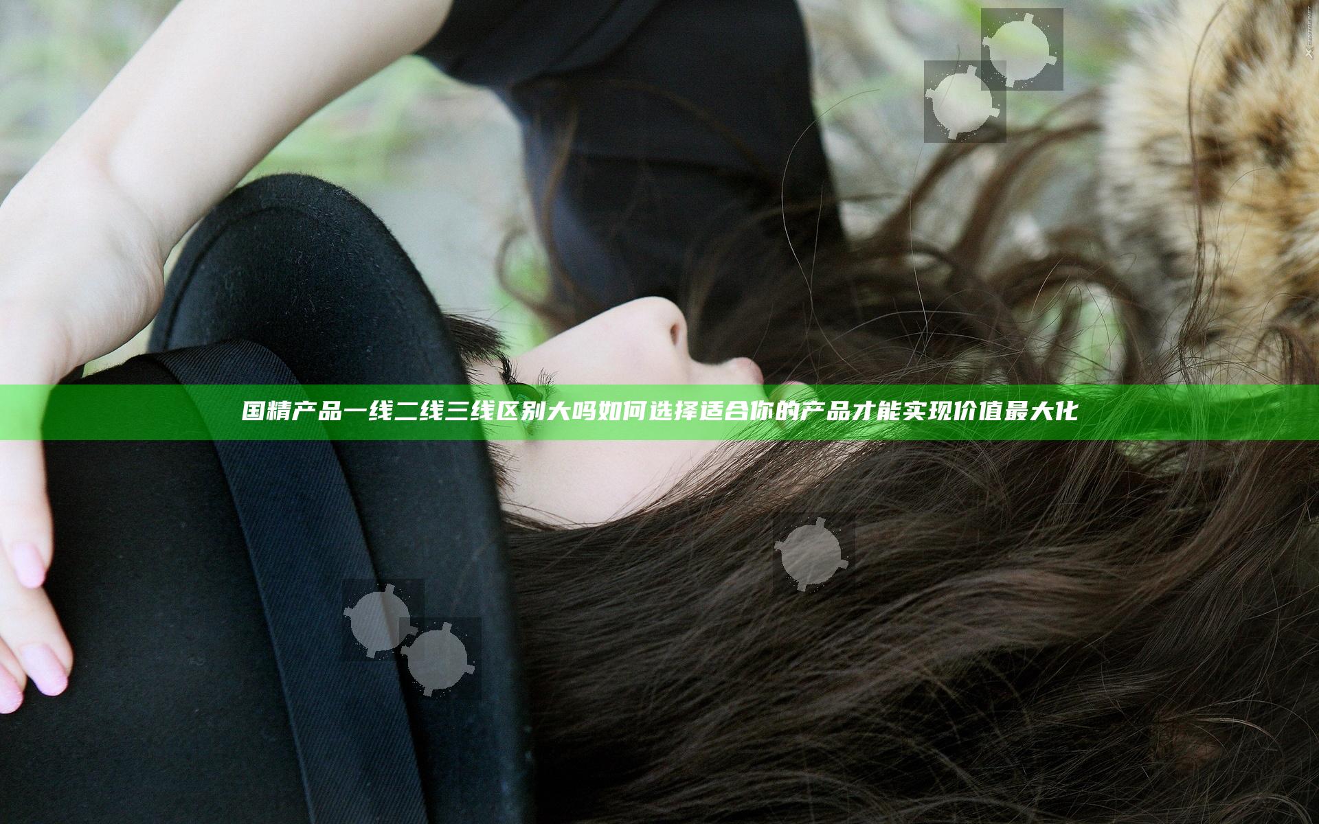 国精产品一线二线三线区别大吗 如何选择适合你的产品才能实现价值最大化