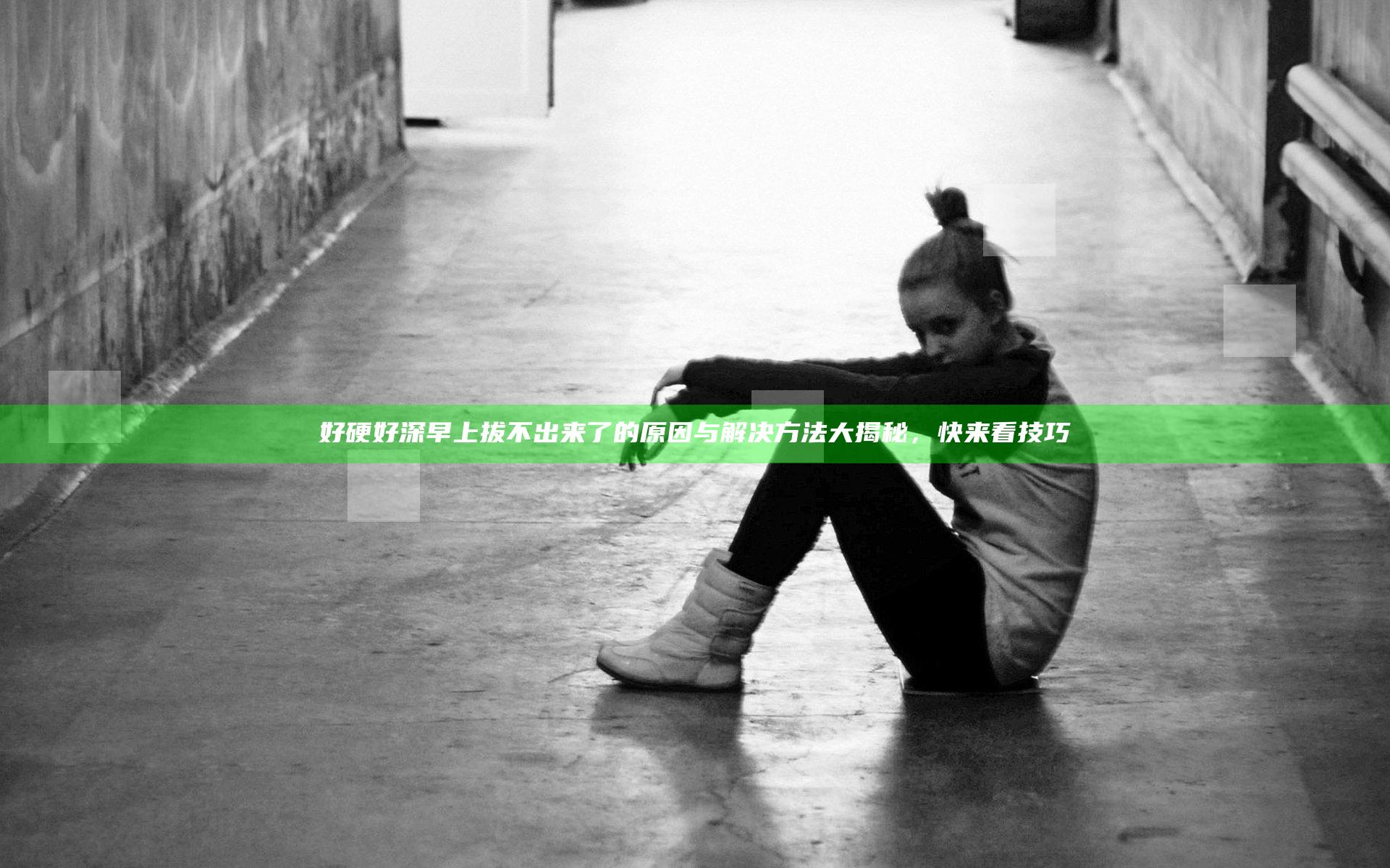 好硬好深早上拔不出来了的原因与解决方法大揭秘，快来看技巧