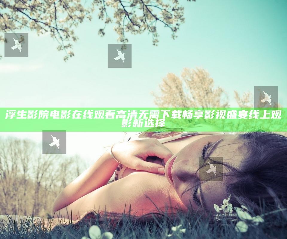 浮生影院电影在线观看高清 无需下载 畅享影视盛宴 线上观影新选择