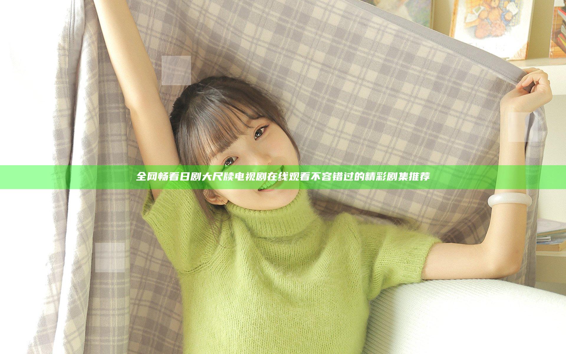 全网畅看日剧大尺牍电视剧在线观看 不容错过的精彩剧集推荐