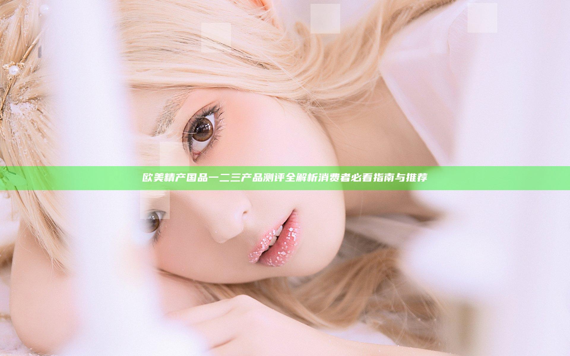 欧美精产国品一二三产品测评全解析 消费者必看指南与推荐